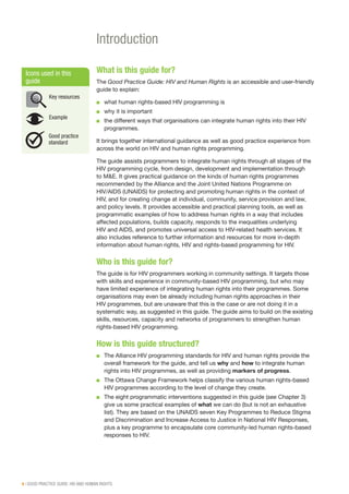 4 | GOOD PRACTICE GUIDE: HIV AND HUMAN RIGHTS
Introduction
What is this guide for?
The Good Practice Guide: HIV and Human Rights is an accessible and user-friendly
guide to explain:
■■ what human rights-based HIV programming is
■■ why it is important
■■ the different ways that organisations can integrate human rights into their HIV
programmes.
It brings together international guidance as well as good practice experience from
across the world on HIV and human rights programming.
The guide assists programmers to integrate human rights through all stages of the
HIV programming cycle, from design, development and implementation through
to M&E. It gives practical guidance on the kinds of human rights programmes
recommended by the Alliance and the Joint United Nations Programme on
HIV/AIDS (UNAIDS) for protecting and promoting human rights in the context of
HIV, and for creating change at individual, community, service provision and law,
and policy levels. It provides accessible and practical planning tools, as well as
programmatic examples of how to address human rights in a way that includes
affected populations, builds capacity, responds to the inequalities underlying
HIV and AIDS, and promotes universal access to HIV-related health services. It
also includes reference to further information and resources for more in-depth
information about human rights, HIV and rights-based programming for HIV.
Who is this guide for?
The guide is for HIV programmers working in community settings. It targets those
with skills and experience in community-based HIV programming, but who may
have limited experience of integrating human rights into their programmes. Some
organisations may even be already including human rights approaches in their
HIV programmes, but are unaware that this is the case or are not doing it in a
systematic way, as suggested in this guide. The guide aims to build on the existing
skills, resources, capacity and networks of programmers to strengthen human
rights-based HIV programming.
How is this guide structured?
■■ The Alliance HIV programming standards for HIV and human rights provide the
overall framework for the guide, and tell us why and how to integrate human
rights into HIV programmes, as well as providing markers of progress.
■■ The Ottawa Change Framework helps classify the various human rights-based
HIV programmes according to the level of change they create.
■■ The eight programmatic interventions suggested in this guide (see Chapter 3)
give us some practical examples of what we can do (but is not an exhaustive
list). They are based on the UNAIDS seven Key Programmes to Reduce Stigma
and Discrimination and Increase Access to Justice in National HIV Responses,
plus a key programme to encapsulate core community-led human rights-based
responses to HIV.
Icons used in this
guide
Key resources
Example
Good practice
standard
 