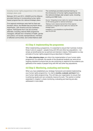 60 | GOOD PRACTICE GUIDE: HIV AND HUMAN RIGHTS
4.5 Step 4: Implementing the programme
When implementing a programme, it is essential to ensure that it actively involves
those it aims to support – people living with HIV and other key populations – not
simply as beneficiaries but as partners and decision-makers. Participation is a key
principle of human rights programming as described in Chapter 2.
The other planning steps can inform the implementation of your human rights
programme. For example, the results of the situational analysis can serve as an
ongoing checklist to ensure that you are continuing to respond to the evidence you
gathered of the needs of people living with HIV and other key populations.
4.6 Step 5: Monitoring, evaluating and learning
When you have established your strategic framework and started implementing
your human rights programme, it is vital to monitor, evaluate and learn from
your human rights programming. This will help your organisation to ensure that
is achieving results and can constantly improve its work. This section is further
expanded in chapter 5, where monitoring, evaluating and learning are also
addressed in more detail.
Including human rights programmes in the national
strategic plans cycle
Between 2012 and 2014, UNAIDS and the Alliance
provided training on incorporating human rights-
based programmes into national strategic plans.
Five regional workshops were held for East and
Southern Africa, the Middle East and North Africa,
Asia/Pacific, Latin America and the Caribbean
regions. Participants from over 50 countries
attended, including national AIDS programme
managers; officials from ministries of health, gender
and justice; civil society representatives; members
of affected communities; and United Nations staff.
The workshops provided practical training on
the introduction of human rights programmes into
the national strategic plan project cycle, including
costing and M&E tools.
Source: ‘Integrating human rights into national strategic plans
on HIV training guide for national workshops’.
‘Making it work: lessons learned from three regional
workshops to integrate human rights into national HIV
strategic plans’.
Available at: www.aidsalliance.org/NewsDetails.
aspx?Id=291439
 