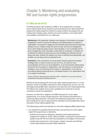 62 | GOOD PRACTICE GUIDE: HIV AND HUMAN RIGHTS
Chapter 5: Monitoring and evaluating
HIV and human rights programmes
5.1 Why do we do it?
The Alliance places high emphasis on M&E in all its programmes, including
human rights programming. Monitoring and evaluating human rights-based HIV
programmes helps programme officers to assess whether the programmes are
meeting their strategic goals, identify and correct problems, and create better
accountability mechanisms for our responses.
Monitoring and evaluating HIV and human rights-based programmes is, in many
respects, similar to the M&E conducted for other programmes, and you can use
and adapt existing M&E skills, experience and resources from these programmes.
The Alliance has created various tools, guidelines and resources to ensure
consistency across the organisation.
However, we often fail or neglect to do M&E exercises for human rights
programming, or to invest enough resources, both financial and personnel, in
conducting these exercises. This failure has weakened programmes, and has
also contributed to a lack of good practice examples and knowledge base about
successful human rights programming.
The following key points are important to note when designing M&E programmes:
■■ It is important to evaluate both the process and outcomes of human rights-
based HIV programmes, to determine:
>		whether the process for designing, developing and implementing the
programme is based on human rights principles, including the involvement of
people living with HIV and other key populations at all stages of the process
>		whether the outcomes do in fact protect, respect, promote and fulfil their
human rights-based and public health objectives.
Monitoring is the systematic collection and analysis of information as a project
progresses. It aims to improve the efficiency and effectiveness of a project or
organisation. It is based on targets set and activities planned during the planning
phases of work. It helps to keep the work on track, and can let management
know when things are going wrong. If done properly, it is an invaluable tool for
good management, and it provides a useful base for evaluation. It enables you
to determine whether the resources you have available are sufficient and are
being well used, whether the capacity you have is sufficient and appropriate, and
whether you are doing what you planned to do.
Evaluation is the comparison of actual project impacts against the agreed
strategic plans. It looks at what you set out to do, at what you have
accomplished, and how you accomplished it. It can be formative (taking place
during the life of a project or organisation, with the intention of improving the
strategy or way of functioning of the project or organisation). It can also be
summative (drawing learnings from a completed project or an organisation that
is no longer functioning).
Source: CIVICUS. ‘Monitoring and evaluation toolkit’. Available at: www.civicus.org/new/
media/Monitoring%20and%20Evaluation.pdf
 