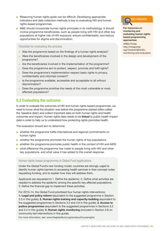 CHAPTER 5: MONITORING AND EVALUATING HIV AND HUMAN RIGHTS PROGRAMMES | 63
■■ Measuring human rights goals can be difficult. Developing appropriate
indicators and data collection methods is key to evaluating HIV and human
rights-based programmes.
■■ M&E should incorporate human rights principles in its methodology. It should
involve programme beneficiaries, such as people living with HIV and other key
populations at higher risk of HIV exposure; ensure confidentiality; and reduce
opportunities for stigma and discrimination.
Checklist for evaluating the process
✔✔ Was the programme based on the findings of a human rights analysis?
✔✔ Were the beneficiaries involved in the design and development of the
programme?
✔✔ Are the beneficiaries involved in the implementation of the programme?
✔✔ Does the programme aim to protect, respect, promote and fulfil rights?
✔✔ Does the programme’s implementation respect basic rights to privacy,
confidentiality and informed consent?
✔✔ Is the programme available, accessible and acceptable to all without
discrimination?
✔✔ Does the programme prioritise the needs of the most vulnerable or most
affected populations?
Key resource
For resources on
monitoring and
evaluating human rights-
based programming
approaches:
HRBA Portal:
http://hrbaportal.
org/?tools%5B%5D=
monitoring-and-evaluation
Human rights-based programmes in Global Fund applications
Under the Global Fund’s new funding model, countries are strongly urged to
identify human rights barriers to accessing health services in their concept notes
requesting funding, and to explain how they will address them.
Applicants are requested to 1. Define the epidemic; 2. Define what activities are
needed to address the epidemic among the specific key affected populations;
3. Define the financial gap to implement these activities.
For 2013–14, the Global Fund prioritised four human rights interventions:
1. Legal and policy reform (equivalent to the suggested programme in Section
3.3 in this guide); 2. Human rights training and capacity-building (equivalent to
the suggested programmes in Sections 3.5 and 3.6 in this guide); 3. Access to
justice programmes (equivalent to the suggested programmes in Sections 3.2
and 3.4 in this guide); 4. Human rights monitoring (included in Section 3.8 on
community-led interventions in this guide).
For more information, see: www.theglobalfund.org/en/about/humanrights
5.2 Evaluating the outcome
In order to evaluate the outcomes of HIV and human rights-based programmes, we
need to know what the situation was before the programme started (often called
the ‘baseline data’) and collect important data on both human rights and health
outcomes and impact. Human rights data needs to be linked to public health impact
data in order to help us to understand how protecting rights promotes health.
The evaluation should aim to determine:
■■ whether the programme fulfils international and regional commitments on
human rights
■■ whether the programme promotes the human rights of key populations
■■ whether the programme promotes public health in the context of HIV and AIDS
■■ what difference the programme has made to people living with HIV and other
key populations, and what value it has added to the overall response.
 