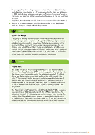 CHAPTER 5: MONITORING AND EVALUATING HIV AND HUMAN RIGHTS PROGRAMMES | 65
■■ Percentage of locations with programmes where violence and discrimination
against people most affected by HIV is recognised by the state and addressed
by CBO-led individual case response systems. Number of members/partners
monitoring and reporting rights-related barriers to access to HIV and healthcare
services.
■■ Proportion of incidents of violence and harassment addressed within 24 hours.
■■ Number of locations where support has been provided to key populations’
advocacy for rights through specific programmes.
Example
Uganda and Kenya
It may help to develop indicators in the community or institution where the
human rights programme is planned. In Uganda and Kenya, stigma trainers
asked communities how they would know that stigma was reduced in the
community. Many community members gave answers relating to the way
children living with HIV, or children whose parents had died of AIDS, were
treated. Communities suggested that indicators could relate to an increase in
the number of these children attending school or being cared for by families.
Source: IHAA (2011). ‘Integrating stigma reduction into HIV programming’.
Stigma Index
The Global Network of People living with HIV (GNP+) and the International
Planned Parenthood Federation (IPPF) have developed the People Living with
HIV Stigma Index. It is used to monitor the nature and extent of HIV-related
stigma and discrimination in countries, and is carried out by people living
with HIV themselves. It is also a strong form of advocacy about stigma and
discrimination and how it impacts on access to HIV prevention, treatment,
care and support. It may also be a very useful source of baseline information
for you to help with evaluating the impact of your human rights-based HIV
programmes.
The Malawi Network of People Living with HIV and AIDS (MANET+) conducted
research with over 2,000 people living with HIV in Malawi to determine the
nature and extent of HIV-related stigma and discrimination in the country. The
findings of the Stigma Index survey have not only provided vital information
for understanding, documenting and advocating for HIV, law and human rights
issues in the country; they have also informed a recent legal audit in Malawi.
Example
 