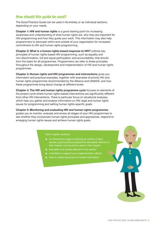 GOOD PRACTICE GUIDE: HIV AND HUMAN RIGHTS | 5
How should this guide be used?
The Good Practice Guide can be used in its entirety or as individual sections,
depending on your needs.
Chapter 1: HIV and human rights is a good starting point for increasing
awareness and understanding of what human rights are, why they are important for
HIV programming and how they guide your work. This information may also help
programmers to advocate within and outside of your organisation for increased
commitment to HIV and human rights programming.
Chapter 2: What is a human rights-based response to HIV? outlines key
principles of human rights-based HIV programming, such as equality and
non-discrimination, full and equal participation and accountability, that should
form the basis for all programmes. Programmers can refer to these principles
throughout the design, development and implementation of HIV and human rights
programmes.
Chapter 3: Human rights and HIV programmes and interventions gives you
information and practical examples, together with examples of priority HIV and
human rights programmes recommended by the Alliance and UNAIDS, and how
these programmes bring about change at different levels.
Chapter 4: The HIV and human rights programme cycle focuses on elements of
the project cycle where human rights-based interventions are significantly different
from other HIV interventions. There is particular focus on situational analyses,
which help you gather and analyse information on HIV, legal and human rights
issues for programming and setting human rights-specific goals.
Chapter 5: Monitoring and evaluating HIV and human rights programmes
guides you to monitor, evaluate and review all stages of your HIV programmes to
see whether they incorporate human rights principles and approaches, respond to
emerging human rights issues and achieve human rights goals.
Each chapter contains:
■■ an introductory page containing an outline of each
section, good practice programme standards relevant to
that chapter, and key terms used in that chapter
■■ examples and quotes relevant to the section
■■ checklists to support your implementation efforts
■■ links to useful resources for further information.
 