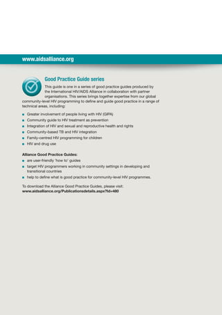 www.aidsalliance.org
Good Practice Guide series
This guide is one in a series of good practice guides produced by
the International HIV/AIDS Alliance in collaboration with partner
organisations. This series brings together expertise from our global
community-level HIV programming to define and guide good practice in a range of
technical areas, including:
■■ Greater involvement of people living with HIV (GIPA)
■■ Community guide to HIV treatment as prevention
■■ Integration of HIV and sexual and reproductive health and rights
■■ Community-based TB and HIV integration
■■ Family-centred HIV programming for children
■■ HIV and drug use
Alliance Good Practice Guides:
■■ are user-friendly ‘how to’ guides
■■ target HIV programmers working in community settings in developing and
transitional countries
■■ help to define what is good practice for community-level HIV programmes.
To download the Alliance Good Practice Guides, please visit:
www.aidsalliance.org/Publicationsdetails.aspx?Id=480
 
