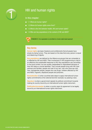 6 | GOOD PRACTICE GUIDE: HIV AND HUMAN RIGHTS
HIV and human rights
In this chapter:
■■ 1.1 What are human rights?
■■ 1.2 Where do human rights come from?
■■ 1.3 What is the link between health, HIV and human rights?
■■ 1.4 Who are key populations in the context of HIV and AIDS?
1
Key terms
Human rights are basic freedoms and entitlements that all people have
simply by being human. They are based on the idea that every person is equal
and deserving of dignity.
Key populations are defined by the Alliance as groups that are vulnerable to
or affected by HIV and AIDS. Their involvement in HIV programming is vital to
an effective and sustainable response to HIV. Key populations vary according
to the local context, but are usually marginalised or stigmatised because of
their HIV status or social identities. They include people living with HIV, their
partners and families, people who sell or buy sex, men who have sex with
men, transgender people, people who use drugs, children affected by HIV
and AIDS, migrants, displaced people and prisoners.
Domestication is when countries take steps to apply international human
rights commitments at the national level (for example, by passing a law).
Signature is when a government signals its political commitment towards
making its country bound by an international human rights instrument.
Ratification/accession is when a country signs its agreement to be legally
bound by an international human rights instrument.
STANDARD 31: Our organisation is committed to a human rights-based approach
 
