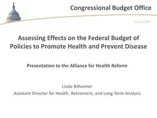 Congressional Budget Office
                                                              July 13, 2012




  Assessing Effects on the Federal Budget of
Policies to Promote Health and Prevent Disease

       Presentation to the Alliance for Health Reform


                          Linda Bilheimer
 Assistant Director for Health, Retirement, and Long-Term Analysis
 