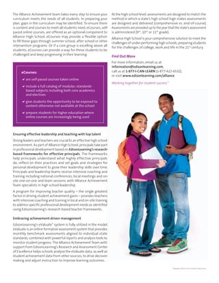 The Alliance Achievement team takes every step to ensure your 
curriculum meets the needs of all students. In preparing your 
plan, gaps in the curriculum may be identifi ed. To ensure there 
is content and courses to meet all students need, eCourses, self-paced 
online courses, are offered as an optional component to 
Alliance High School. eCourses may provide a fl exible option 
to fi ll these gaps through summer school, after school or other 
intervention programs. Or if a core group is excelling above all 
students, eCourses can provide a way for these students to be 
challenged and keep progressing in their learning. 
Ensuring effective leadership and teaching with top talent 
Strong leaders and teachers are crucial to an effective high school 
environment. As part of Alliance High School, principals take part 
in professional development based on EdisonLearning’s research-based 
frameworks for effective principals. The frameworks 
help principals understand what highly effective principals 
do, refl ect on their practices and set goals and strategies for 
personal development to grow their leadership skills over time. 
Principals and leadership teams receive intensive coaching and 
training including national conferences, local meetings and on-site 
one-on-one and team sessions with Alliance Achievement 
Team specialists in high school leadership. 
A program for improving teacher quality – the single greatest 
factor in driving student achievement gains – provides teachers 
with intensive coaching and training in local and on-site training 
to address specifi c professional development needs as identifi ed 
using EdisonLearning’s research-based teacher frameworks. 
Embracing achievement-driven management 
EdisonLearning’s eValuate™ system is fully utilized in the model. 
eValuate is an online formative assessment system that provides 
monthly benchmark assessments aligned to individual state 
standards, combined with powerful reports and analysis tools to 
monitor student progress. The Alliance Achievement Team with 
support from EdisonLearning’s Research and Assessment Center 
of Excellence helps schools analyze the eValuate data, as well as 
student achievement data from other sources, to drive decision 
making and adjust instruction to improve learning outcomes. 
At the high school level, assessments are designed to match the 
method in which a state’s high school high stakes assessments 
are designed and delivered (comprehensive vs. end-of-course). 
Assessments are provided up to the year that the state’s assessment 
is administered (9th, 10th or 11th grade). 
Alliance High School is your comprehensive solution to meet the 
challenges of under-performing high schools, preparing students 
for the challenges of college, work and life in the 21st century. 
Find Out More 
For more information, email us at 
information@edisonlearning.com, 
call us at 1-877-I-CAN-LEARN (1-877-422-6532), 
or visit www.edisonlearning.com/alliance. 
Working together for student success™ 
* Source: Alliance for Excellent Education 
eCourses: 
 are self-paced courses taken online 
 include a full catalog of modular, standards-based 
subjects including both core academics 
and electives 
 give students the opportunity to be exposed to 
content otherwise not available at the school 
 prepare students for higher education where 
online courses are increasingly being used 
 