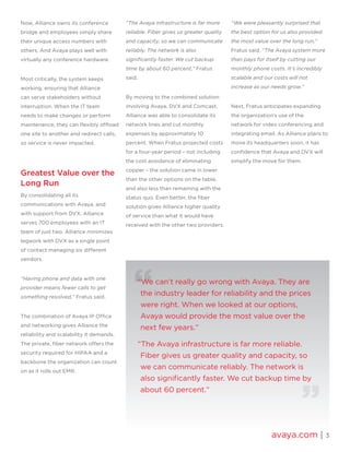 avaya.com | 3
Now, Alliance owns its conference
bridge and employees simply share
their unique access numbers with
others. And Avaya plays well with
virtually any conference hardware.
Most critically, the system keeps
working, ensuring that Alliance
can serve stakeholders without
interruption. When the IT team
needs to make changes or perform
maintenance, they can flexibly offload
one site to another and redirect calls,
so service is never impacted.
Greatest Value over the
Long Run
By consolidating all its
communications with Avaya, and
with support from DVX, Alliance
serves 700 employees with an IT
team of just two. Alliance minimizes
legwork with DVX as a single point
of contact managing six different
vendors.
“Having phone and data with one
provider means fewer calls to get
something resolved,” Fratus said.
The combination of Avaya IP Office
and networking gives Alliance the
reliability and scalability it demands.
The private, fiber network offers the
security required for HIPAA and a
backbone the organization can count
on as it rolls out EMR.
“The Avaya infrastructure is far more
reliable. Fiber gives us greater quality
and capacity, so we can communicate
reliably. The network is also
significantly faster. We cut backup
time by about 60 percent,” Fratus
said.
By moving to the combined solution
involving Avaya, DVX and Comcast,
Alliance was able to consolidate its
network lines and cut monthly
expenses by approximately 10
percent. When Fratus projected costs
for a four-year period – not including
the cost avoidance of eliminating
copper – the solution came in lower
than the other options on the table,
and also less than remaining with the
status quo. Even better, the fiber
solution gives Alliance higher quality
of service than what it would have
received with the other two providers.
“We were pleasantly surprised that
the best option for us also provided
the most value over the long run,”
Fratus said. “The Avaya system more
than pays for itself by cutting our
monthly phone costs. It’s incredibly
scalable and our costs will not
increase as our needs grow.”
Next, Fratus anticipates expanding
the organization’s use of the
network for video conferencing and
integrating email. As Alliance plans to
move its headquarters soon, it has
confidence that Avaya and DVX will
simplify the move for them.
“We can’t really go wrong with Avaya. They are
the industry leader for reliability and the prices
were right. When we looked at our options,
Avaya would provide the most value over the
next few years.”
“The Avaya infrastructure is far more reliable.
Fiber gives us greater quality and capacity, so
we can communicate reliably. The network is
also significantly faster. We cut backup time by
about 60 percent.”
 