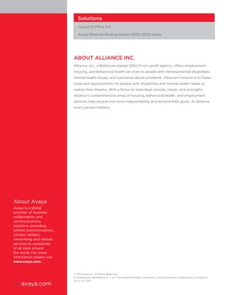 © 2013 Avaya Inc. All Rights Reserved.
All trademarks identified by ®, ™, or SM
are registered marks, trademarks, and service marks, respectively, of Avaya Inc.
10/13 • UC7370
ABOUT ALLIANCE INC.
Alliance, Inc., a Baltimore-based 501(c)3 non-profit agency, offers employment,
housing, and behavioral health services to people with developmental disabilities,
mental health issues, and substance abuse problems. Alliance’s mission is to foster
hope and opportunities for people with disabilities and mental health needs to
realize their dreams. With a focus on individual choices, needs, and strengths,
Alliance’s comprehensive array of housing, behavioral health, and employment
services help people live more independently and achieve their goals. At Alliance,
every person matters.
About Avaya
Avaya is a global
provider of business
collaboration and
communications
solutions, providing
unified communications,
contact centers,
networking and related
services to companies
of all sizes around
the world. For more
information please visit
www.avaya.com.
Solutions
Avaya IP Office 8.0
Avaya Ethernet Routing Switch (ERS) 2500 series
4 | avaya.com
 