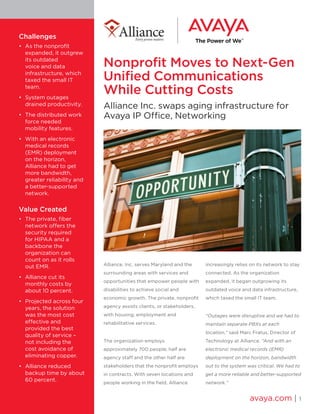 Nonprofit Moves to Next-Gen
Unified Communications
While Cutting Costs
Alliance Inc. swaps aging infrastructure for
Avaya IP Office, Networking
Alliance, Inc. serves Maryland and the
surrounding areas with services and
opportunities that empower people with
disabilities to achieve social and
economic growth. The private, nonprofit
agency assists clients, or stakeholders,
with housing, employment and
rehabilitative services.
The organization employs
approximately 700 people; half are
agency staff and the other half are
stakeholders that the nonprofit employs
in contracts. With seven locations and
people working in the field, Alliance
increasingly relies on its network to stay
connected. As the organization
expanded, it began outgrowing its
outdated voice and data infrastructure,
which taxed the small IT team.
“Outages were disruptive and we had to
maintain separate PBXs at each
location,” said Marc Fratus, Director of
Technology at Alliance. “And with an
electronic medical records (EMR)
deployment on the horizon, bandwidth
out to the system was critical. We had to
get a more reliable and better-supported
network.”
avaya.com | 1
Challenges
•	 As the nonprofit
expanded, it outgrew
its outdated
voice and data
infrastructure, which
taxed the small IT
team.
•	 System outages
drained productivity.
•	 The distributed work
force needed
mobility features.
•	 With an electronic
medical records
(EMR) deployment
on the horizon,
Alliance had to get
more bandwidth,
greater reliability and
a better-supported
network.
Value Created
•	 The private, fiber
network offers the
security required
for HIPAA and a
backbone the
organization can
count on as it rolls
out EMR.
•	 Alliance cut its
monthly costs by
about 10 percent.
•	 Projected across four
years, the solution
was the most cost
effective and
provided the best
quality of service –
not including the
cost avoidance of
eliminating copper.
•	 Alliance reduced
backup time by about
60 percent.
 
