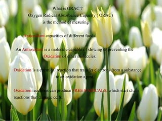 What is ORAC ?
Oxygen Radical Absorbance Capacity ( ORAC)
is the method of mesuring
Antioxidant capacities of different foods.
An Antioxidant is a molecule capable of slowing or preventing the
Oxidation of other molecules.
Oxidation is a chemical reaction that transfer electrons from a substance
to an oxidation agent.
Oxidation reactions can produce FREE RADICALS, which start chain
reactions that damage cells.
 