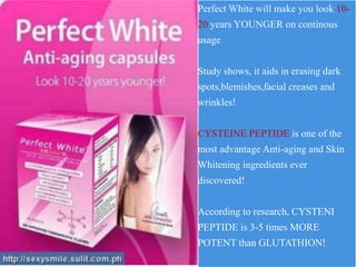 Perfect White will make you look 10-
20 years YOUNGER on continous
usage
Study shows, it aids in erasing dark
spots,blemishes,facial creases and
wrinkles!
CYSTEINE PEPTIDE is one of the
most advantage Anti-aging and Skin
Whitening ingredients ever
discovered!
According to research, CYSTENI
PEPTIDE is 3-5 times MORE
POTENT than GLUTATHION!
 
