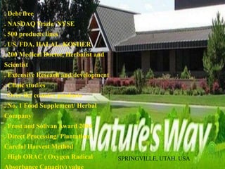 . Debt free
. NASDAQ Trade/ NYSE
. 500 products lines
. US. FDA, HALAL, KOSHER
. 200 Medical Doctor, Herbalist and
Scientist
. Extensive Researh and development
. Clinic studies
. Over the country products
. No. 1 Food Supplement/ Herbal
Company
. Frost and Solivan Award 2004
. Direct Processing/ Plantation/
Careful Harvest Method
. High ORAC ( Oxygen Radical SPRINGVILLE, UTAH. USA
 