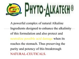 A powerful complex of natural Alkaline
Ingredients designed to enhance the alkalinity
of this formulation and also protect and
neutralize possible acid damage when its
reaches the stomach. Thus preserving the
purity and potency of this breaktrough
NATURAL-CEUTICALS.
 