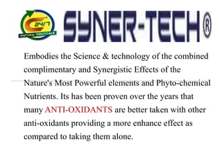 Embodies the Science & technology of the combined
complimentary and Synergistic Effects of the
Nature's Most Powerful elements and Phyto-chemical
Nutrients. Its has been proven over the years that
many ANTI-OXIDANTS are better taken with other
anti-oxidants providing a more enhance effect as
compared to taking them alone.
 