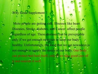 Why foods Supplement ?
More people are getting sick. Illnesses like heart
Diseases, Stroke, diabetes, and Cancer affect people
regardless of age. These diseases can be preventable
only if we get enough nutrition to keep our body
healthy. Unfortunately, the food that we eat nowadays is
not enough to supply the needs of our body. Our body
can protect and heal itself, only if we take good care of
it and nourish it well.
 