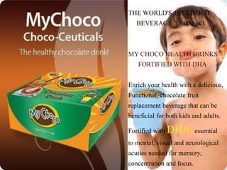 THE WORLD'S 1ST CHOCO
BEVERAGE 16,000 in 1
MY CHOCO HEALTH DRINKS
FORTIFIED WITH DHA
Enrich your health with a delicious,
Functional, chocolate fruit
replacement beverage that can be
beneficial for both kids and adults.
Fortified with DHA, essential
to mental, visual and neurological
acuties needed for memory,
concentration and focus.
 