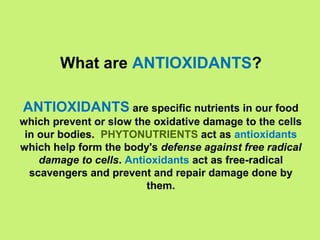 What are ANTIOXIDANTS?

ANTIOXIDANTS are specific nutrients in our food
which prevent or slow the oxidative damage to the cells
 in our bodies. PHYTONUTRIENTS act as antioxidants
which help form the body's defense against free radical
    damage to cells. Antioxidants act as free-radical
  scavengers and prevent and repair damage done by
                         them.
 