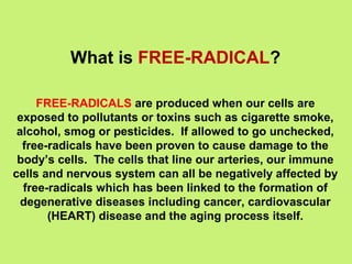 What is FREE-RADICAL?

     FREE-RADICALS are produced when our cells are
 exposed to pollutants or toxins such as cigarette smoke,
 alcohol, smog or pesticides. If allowed to go unchecked,
  free-radicals have been proven to cause damage to the
 body’s cells. The cells that line our arteries, our immune
cells and nervous system can all be negatively affected by
  free-radicals which has been linked to the formation of
  degenerative diseases including cancer, cardiovascular
       (HEART) disease and the aging process itself.
 