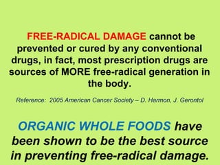 FREE-RADICAL DAMAGE cannot be
 prevented or cured by any conventional
drugs, in fact, most prescription drugs are
sources of MORE free-radical generation in
                 the body.
 Reference: 2005 American Cancer Society – D. Harmon, J. Gerontol



  ORGANIC WHOLE FOODS have
been shown to be the best source
in preventing free-radical damage.
 