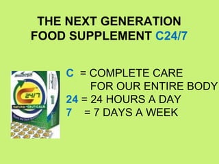 THE NEXT GENERATION
FOOD SUPPLEMENT C24/7


    C = COMPLETE CARE
         FOR OUR ENTIRE BODY
    24 = 24 HOURS A DAY
    7 = 7 DAYS A WEEK
 