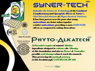 E bodies the S
  m              cience & Technology of the Com    bined
 Com   plim entary and Synergistic Effects of Nature's
 M Post owerful elem  ents & P hyto-chem  ical Nutrients.
 It has been proven over the years that m   any
 antioxidants are better taken together
 w/  other antioxidants providing a m E ANCE
                                       ore NH        D
 effects as com  pared to taking themalone.




AP  owerful com  plex of natural Alkaline
ingredients designed to enhance the Alkanity
of this formulation and also to P rotect & Neutralize
possible acid dam  age when it reach the stomach.
Thus preserving the purity & potency
of this breakthrough NATUR    A-CE UTICAL  S
 