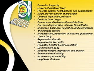 •   Promotes longevity
•   Lowers cholesterol level
•   Protects against heart disease and complication
•   Helps prevent cancer of any origin
•   Controls high-blood pressure
•   Controls blood sugar
•   Enhances and balances the metabolism
•   Prevents degenerative disease like arthritis
•   Enhances, balances, nourishes, and strengthens
•    the immune system
•   Increases the production of inherent glutathione
•     In our body
•   Rejuvenates the skin
•   Regenerates liver cells
•   Promotes healthy blood circulation
•   Detoxifies the body
•   Reduces fatigue, depression and anxiety
•   Enhance sexual vitality
•   Increases sperm motility
•   Heightens alertness
 