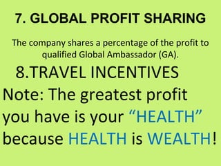 7. GLOBAL PROFIT SHARING
 The company shares a percentage of the profit to
       qualified Global Ambassador (GA).

  8.TRAVEL INCENTIVES
Note: The greatest profit
you have is your “HEALTH”
because HEALTH is WEALTH!
 