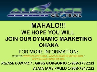MAHALO!!!
        WE HOPE YOU WILL
  JOIN OUR DYNAMIC MARKETING
             OHANA
       FOR MORE INFORMATION:
     WEBSITES: WWW.C24-SEVEN.COM / WWW.ALLIANCE IN MOTION.COM /
                    WWW.ALLIANCEINMOTION.ORG

PLEASE CONTACT : GREG GORGONIO 1-808-2772231
               ALMA MAE PAULO 1-808-7547232
 