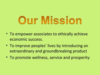 • To empower associates to ethically achieve
  economic success.
• To improve peoples’ lives by introducing an
  extraordinary and groundbreaking product
• To promote wellness, service and prosperity
 