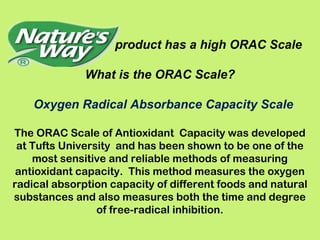 product has a high ORAC Scale

              What is the ORAC Scale?

    Oxygen Radical Absorbance Capacity Scale

The ORAC Scale of Antioxidant Capacity was developed
 at Tufts University and has been shown to be one of the
    most sensitive and reliable methods of measuring
 antioxidant capacity. This method measures the oxygen
radical absorption capacity of different foods and natural
substances and also measures both the time and degree
                 of free-radical inhibition.
 