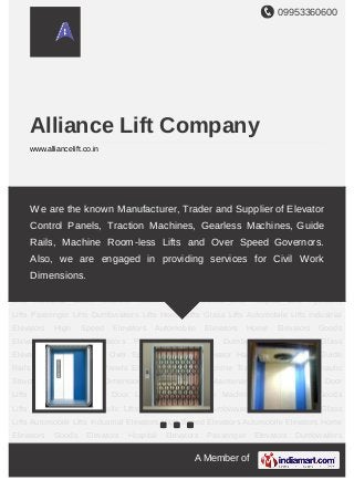 09953360600
A Member of
Alliance Lift Company
www.alliancelift.co.in
Auto Door Lifts Manual Collapsible Door Lifts Industrial Cabin Machine Roomless
Lifts Goods Lifts Hospital Lifts Hydraulic Lifts Passenger Lifts Dumbwaiters Lifts Home
Lifts Glass Lifts Automobile Lifts Industrial Elevators High Speed Elevators Automobile
Elevators Home Elevators Goods Elevators Hospital Elevators Passenger
Elevators Dumbwaiters Elevators Glass Elevators False Ceilings Over Speed
Governors Elevator Hall Buttons Elevator Guide Rails Elevators Control Panels Elevator
Gearless Machine Traction Machines Hydraulic Structures Civil Work
Dimensions Installation & Maintenance Services Auto Door Lifts Manual Collapsible Door
Lifts Industrial Cabin Machine Roomless Lifts Goods Lifts Hospital Lifts Hydraulic
Lifts Passenger Lifts Dumbwaiters Lifts Home Lifts Glass Lifts Automobile Lifts Industrial
Elevators High Speed Elevators Automobile Elevators Home Elevators Goods
Elevators Hospital Elevators Passenger Elevators Dumbwaiters Elevators Glass
Elevators False Ceilings Over Speed Governors Elevator Hall Buttons Elevator Guide
Rails Elevators Control Panels Elevator Gearless Machine Traction Machines Hydraulic
Structures Civil Work Dimensions Installation & Maintenance Services Auto Door
Lifts Manual Collapsible Door Lifts Industrial Cabin Machine Roomless Lifts Goods
Lifts Hospital Lifts Hydraulic Lifts Passenger Lifts Dumbwaiters Lifts Home Lifts Glass
Lifts Automobile Lifts Industrial Elevators High Speed Elevators Automobile Elevators Home
Elevators Goods Elevators Hospital Elevators Passenger Elevators Dumbwaiters
We are the known Manufacturer, Trader and Supplier of Elevator
Control Panels, Traction Machines, Gearless Machines, Guide
Rails, Machine Room-less Lifts and Over Speed Governors.
Also, we are engaged in providing services for Civil Work
Dimensions.
 