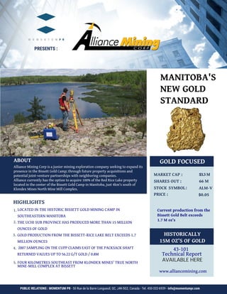 GOLD FOCUSED					
	
$3.3 M
66 M
ALM-V
$0.05	
HISTORICALLY
15M OZ'S OF GOLD
www.alliancemining.com
HIGHLIGHTS		
1.
2.
3.	
4.	
LOCATED IN THE HISTORIC BISSETT GOLD MINING CAMP IN
SOUTHEASTERN MANITOBA
THE UCHI SUB PROVINCE HAS PRODUCED MORE THAN 15 MILLION
OUNCES OF GOLD
GOLD PRODUCTION FROM THE BISSETT-RICE LAKE BELT EXCEEDS 1.7
MILLION OUNCES
2007 SAMPLING ON THE CUPP CLAIMS EAST OF THE PACKSACK SHAFT
RETURNED VALUES UP TO 56.22 G/T GOLD / 0.8M	
5. FOUR KILOMETRES SOUTHEAST FROM KLONDEX MINES' TRUE NORTH
ABOUT
Alliance Mining Corp is a junior mining exploration company seeking to expand its
presence in the Bissett Gold Camp; through future property acquisitions and
potential joint-venture partnerships with neighboring companies.
Alliance currently has the option to acquire 100% of the Red Rice Lake property
located in the center of the Bissett Gold Camp in Manitoba, just 4km's south of
Klondex Mines North Mine Mill Complex.
PRESENTS :
PUBLIC RELATIONS : MOMENTUM PR - 50 Rue de la Barre Longueuil, QC, J4K-5G2, Canada - Tel. 450-332-6939 - info@momentumpr.com
MANITOBA'S
NEW GOLD
STANDARD
Current production from the
Bissett Gold Belt exceeds
1.7 M oz's
43-101
Technical Report
MINE-MILL COMPLEX AT BISSETT
AVAILABLE HERE
 