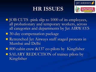 HR ISSUES
   JOB CUTS -pink slip to 1000 of its employees,
    all probationary and temporary workers, across
    all categories and departments by Jet AIRWAYS
   30-day compensation package
   Retrenched Jet Airways staff staged protests in
    Mumbai and Delhi
   800 cabin crew &137 co-pilots by Kingfisher
   SALARY REDUCTION of trainee pilots by
    Kingfisher
 