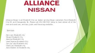 Alliance Nissan is an Elizabeth City car dealer serving Nissan customers from Elizabeth
City NC and Chesapeake VA. Please call 252-338-5161 today to learn about all of the
new and used cars, services, parts and financing available.
New cars Elizabeth city
Nissan Elizabeth City
Maxima Elizabeth City
Used Toyotas Elizabeth City
Cars for sale Elizabeth city
Used Cars Elizabeth city
Auto Dealers in Elizabeth city
Services
 