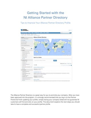 Getting Started with the
NI Alliance Partner Directory
Tips to Improve Your Alliance Partner Directory Profile
The Alliance Partner Directory is a great way for you to promote your company. After you have
been approved into the program, it is strongly recommended that you log in to the Partner
Portal and finish updating your profile; simply having your company listed will not guarantee NI
customers will find and click on your profile. This document explains the next steps you should
take to have a complete and successful partner profile.
 