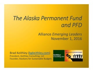 The Alaska Permanent Fund 
and PFD
Alliance Emerging Leaders
November 1, 2016
Brad Keithley (bgkeithley.com)
President, Ke...