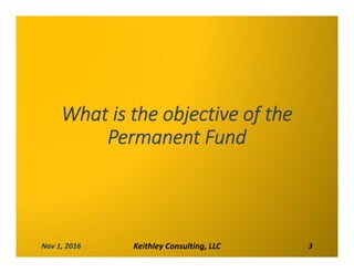 What is the objective of the 
Permanent Fund
Nov 1, 2016 Keithley Consulting, LLC 3
 