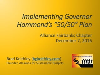 Implementing Governor
Hammond’s “50/50” Plan
Alliance Fairbanks Chapter
December 7, 2016
Brad Keithley (bgkeithley.com)
Founder, Alaskans for Sustainable Budgets
 