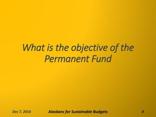 What is the objective of the
Permanent Fund
Dec 7, 2016 Alaskans for Sustainable Budgets 3
 