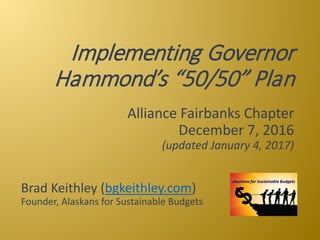 Implementing Governor 
Hammond’s “50/50” Plan
Alliance Fairbanks Chapter
December 7, 2016
(updated January 4, 2017)
Brad Keithley (bgkeithley.com)
Founder, Alaskans for Sustainable Budgets
 