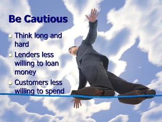 Be Cautious
   Think long and
    hard
   Lenders less
    willing to loan
    money
   Customers less
    willing to spend
 