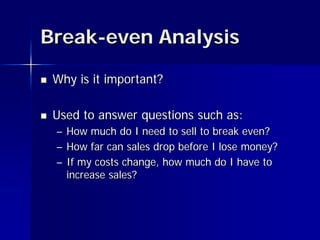 Break-even Analysis

   Why is it important?

   Used to answer questions such as:
    – How much do I need to sell to break even?
    – How far can sales drop before I lose money?
    – If my costs change, how much do I have to
      increase sales?
 