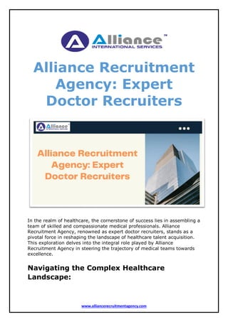 www.alliancerecruitmentagency.com
Alliance Recruitment
Agency: Expert
Doctor Recruiters
In the realm of healthcare, the cornerstone of success lies in assembling a
team of skilled and compassionate medical professionals. Alliance
Recruitment Agency, renowned as expert doctor recruiters, stands as a
pivotal force in reshaping the landscape of healthcare talent acquisition.
This exploration delves into the integral role played by Alliance
Recruitment Agency in steering the trajectory of medical teams towards
excellence.
Navigating the Complex Healthcare
Landscape:
 