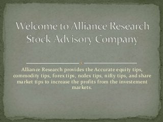 Alliance Research provides the Accurate equity tips,
commodity tips, forex tips, ncdex tips, nifty tips, and share
market tips to increase the profits from the investement
markets.
 