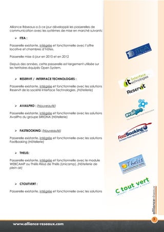 3 
Alliance Réseaux a à ce jour développé les passerelles de 
communication avec les systèmes de mise en marché suivants: 
 ITEA : 
Passerelle existante, intégrée et fonctionnelle avec l’offre 
locative et chambres d’hôtes. 
Passerelle mise à jour en 2010 et en 2012 
Depuis des années, cette passerelle est largement utilisée sur 
les territoires équipés Open System. 
 RESERVIT / INTERFACE TECHNOLOGIES : 
Passerelle existante, intégrée et fonctionnelle avec les solutions 
ReservIt de la société Interface Technologies. (Hôtellerie) 
 AVAILPRO : (Nouveauté) 
Passerelle existante, intégrée et fonctionnelle avec les solutions 
AvailPro du groupe SIRIONA (Hôtellerie) 
 FASTBOOKING: (Nouveauté) 
Passerelle existante, intégrée et fonctionnelle avec les solutions 
FastBooking (Hôtellerie) 
 THELIS: 
Passerelle existante, intégrée et fonctionnelle avec le module 
WEBCAMP ou Thélis Résa de Thélis (Unicamp). (Hôtellerie de 
plein air) 
 CTOUTVERT : 
Passerelle existante, intégrée et fonctionnelle avec les solutions 
 