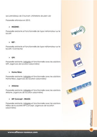4 
secureholidays de Ctoutvert. (Hôtellerie de plein air) 
Passerelle refondue en 2010. 
 INGENIE : 
Passerelle existante et fonctionnelle de type métamoteur sur le 
locatif 
 B2F : 
Passerelle existante et fonctionnelle de type métamoteur sur le 
locatif / Connectizz 
 GPI: 
Passerelle existante, intégrée et fonctionnelle avec les solutions 
GPI. (agences de location saisonnière) 
 Home Résa: 
Passerelle existante, intégrée et fonctionnelle avec les solutions 
Home Résa. (agences de location saisonnière) 
 Arkiane: 
Passerelle existante, intégrée et fonctionnelle avec les solutions 
Arkiane. (agences de location saisonnière) 
 MP Concept - HELIOS: 
Passerelle existante, intégrée et fonctionnelle avec les solutions 
Hélios de la société MP Concept. (agences de location 
saisonnière) 
 