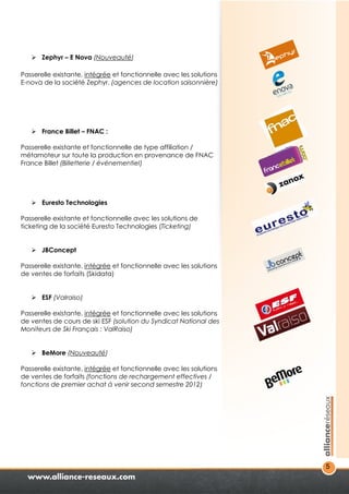 5 
 Zephyr – E Nova (Nouveauté) 
Passerelle existante, intégrée et fonctionnelle avec les solutions 
E-nova de la société Zephyr. (agences de location saisonnière) 
 France Billet – FNAC : 
Passerelle existante et fonctionnelle de type affiliation / 
métamoteur sur toute la production en provenance de FNAC 
France Billet (Billetterie / événementiel) 
 Euresto Technologies 
Passerelle existante et fonctionnelle avec les solutions de 
ticketing de la société Euresto Technologies (Ticketing) 
 JBConcept 
Passerelle existante, intégrée et fonctionnelle avec les solutions 
de ventes de forfaits (Skidata) 
 ESF (Valraiso) 
Passerelle existante, intégrée et fonctionnelle avec les solutions 
de ventes de cours de ski ESF (solution du Syndicat National des 
Moniteurs de Ski Français : ValRaiso) 
 BeMore (Nouveauté) 
Passerelle existante, intégrée et fonctionnelle avec les solutions 
de ventes de forfaits (fonctions de rechargement effectives / 
fonctions de premier achat à venir second semestre 2012) 
 