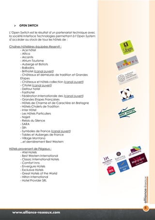 6 
 OPEN SWITCH 
L’Open Switch est le résultat d’un partenariat technique avec 
la société Interface Technologies permettant à l’Open System 
d’accéder au stock de tous les hôtels de : 
Chaînes hôtelières équipées ReservIt : 
- Ace hôtel 
- Altica 
- Arcantis 
- Atrium Tourisme 
- Auberge et Bistrots 
- Balladins 
- Brithotel (canal ouvert) 
- Châteaux et demeures de tradition et Grandes 
Etapes 
- Châteaux et hôtels collection (canal ouvert) 
- Citotel (canal ouvert) 
- Deltour hotel 
- Fasthotel 
- Fédération Internationale des (canal ouvert) 
- Grandes Etapes Françaises 
- Hôtels de Charme et de Caractère en Bretagne 
- Hôtels-Chalets de Tradition 
- Inter Hôtel 
- Les Hôtels Particuliers 
- Najeti 
- Relais du Silence 
- SARA 
- Slih 
- Symboles de France (canal ouvert) 
- Tables et Auberges de France 
- Village Montana 
...et dernièrement Best Western 
Hôtels provenant de Pégasus : 
- Atel Hotels 
- Best Western International 
- Classic International Hotels 
- Comfort Inns 
- Envergure Hotels 
- Exclusive Hotels 
- Great Hotels of the World 
- Hilton International 
- Hotel Provider SRL 
 