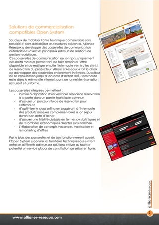 2 
Solutions de commercialisation 
compatibles Open System 
Soucieux de mobiliser l’offre touristique commerciale sans 
ressaisie et sans déstabiliser les structures existantes, Alliance 
Réseaux a développé des passerelles de communication 
automatisées avec les principaux éditeurs de solutions de 
gestion touristiques. 
Ces passerelles de communication ne sont pas uniquement 
des méta moteurs permettant de faire remonter l’offre 
disponible et de rediriger ensuite l’internaute vers le / les site(s) 
de réservation du producteur. Alliance Réseaux a fait le choix 
de développer des passerelles entièrement intégrées. Du début 
de sa consultation jusqu’à son acte d’achat final, l’internaute 
reste dans le même site internet, dans un tunnel de réservation 
rassurant et uniforme. 
Les passerelles intégrées permettent : 
- la mise à disposition d’un véritable service de réservation 
à la carte dans un panier touristique commun 
- d’assurer un parcours fluide de réservation pour 
l’internaute 
- d’optimiser le cross selling en suggérant à l’internaute 
des produits annexes complémentaires à son séjour 
durant son acte d’achat 
- d’assurer une lisibilité globale en termes de statistiques et 
de retombées économiques directes sur le territoire 
- L’élaboration de concepts vacances, valorisation et 
remarketing d’offres 
Par le biais des passerelles et de son fonctionnement ouvert, 
l’Open System supprime les frontières techniques qui existent 
entre les différents éditeurs de solutions et livre au touriste 
potentiel un service global de constitution de séjour en ligne. 
 