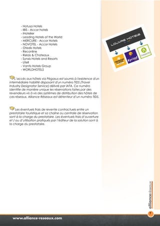 7 
- Hotusa Hotels 
- IBIS - Accor hotels 
- iHotelier 
- Leading Hotels of the World 
- MERCURE - Accor Hotels 
- NOVOTEL - Accor Hotels 
- Otedis Hotels 
- Reconline 
- Relais & Chateaux 
- Synxis Hotels and Resorts 
- Utell 
- Vantis Hotels Group 
- WORLDHOTELS 
L’accès aux hôtels via Pégasus est soumis à l'existence d'un 
intermédiaire habilité disposant d'un numéro TIDS (Travel 
Industry Designator Service) délivré par IATA. Ce numéro 
identifie de manière unique les réservations faites par des 
revendeurs vis à vis des systèmes de distribution des hôtels de 
ces réseaux. Alliance Réseaux est détenteur d’un numéro TIDS. 
Les éventuels frais de revente contractuels entre un 
prestataire touristique et sa chaîne ou centrale de réservation 
sont à la charge du prestataire. Les éventuels frais d’ouverture 
et / ou d’utilisation pratiqués par l’éditeur de la solution sont à 
la charge du prestataire. 
